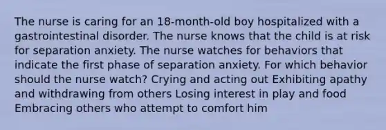 The nurse is caring for an 18-month-old boy hospitalized with a gastrointestinal disorder. The nurse knows that the child is at risk for separation anxiety. The nurse watches for behaviors that indicate the first phase of separation anxiety. For which behavior should the nurse watch? Crying and acting out Exhibiting apathy and withdrawing from others Losing interest in play and food Embracing others who attempt to comfort him