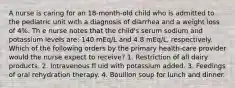 A nurse is caring for an 18-month-old child who is admitted to the pediatric unit with a diagnosis of diarrhea and a weight loss of 4%. Th e nurse notes that the child's serum sodium and potassium levels are: 140 mEq/L and 4.8 mEq/L, respectively. Which of the following orders by the primary health-care provider would the nurse expect to receive? 1. Restriction of all dairy products. 2. Intravenous fl uid with potassium added. 3. Feedings of oral rehydration therapy. 4. Bouillon soup for lunch and dinner.