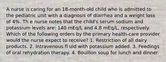 A nurse is caring for an 18-month-old child who is admitted to the pediatric unit with a diagnosis of diarrhea and a weight loss of 4%. Th e nurse notes that the child's serum sodium and potassium levels are: 140 mEq/L and 4.8 mEq/L, respectively. Which of the following orders by the primary health-care provider would the nurse expect to receive? 1. Restriction of all dairy products. 2. Intravenous fl uid with potassium added. 3. Feedings of oral rehydration therapy. 4. Bouillon soup for lunch and dinner.