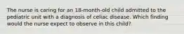 The nurse is caring for an 18-month-old child admitted to the pediatric unit with a diagnosis of celiac disease. Which finding would the nurse expect to observe in this child?