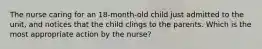 The nurse caring for an 18-month-old child just admitted to the unit, and notices that the child clings to the parents. Which is the most appropriate action by the nurse?