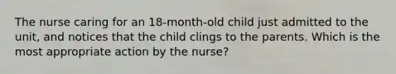 The nurse caring for an 18-month-old child just admitted to the unit, and notices that the child clings to the parents. Which is the most appropriate action by the nurse?