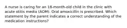 A nurse is caring for an 18-month-old child in the clinic with acute otitis media (AOM). Oral amoxicillin is prescribed. Which statement by the parent indicates a correct understanding of the medication instructions?