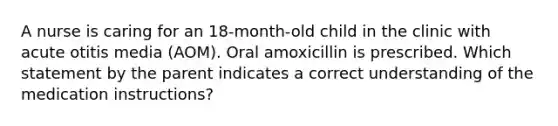 A nurse is caring for an 18-month-old child in the clinic with acute otitis media (AOM). Oral amoxicillin is prescribed. Which statement by the parent indicates a correct understanding of the medication instructions?