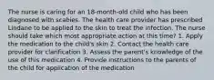 The nurse is caring for an 18-month-old child who has been diagnosed with scabies. The health care provider has prescribed Lindane to be applied to the skin to treat the infection. The nurse should take which most appropriate action at this time? 1. Apply the medication to the child's skin 2. Contact the health care provider for clarification 3. Assess the parent's knowledge of the use of this medication 4. Provide instructions to the parents of the child for application of the medication