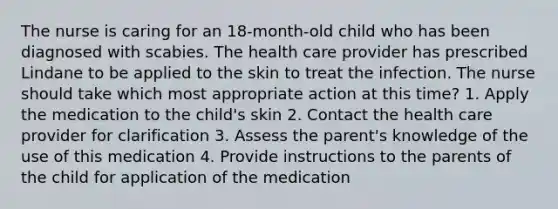 The nurse is caring for an 18-month-old child who has been diagnosed with scabies. The health care provider has prescribed Lindane to be applied to the skin to treat the infection. The nurse should take which most appropriate action at this time? 1. Apply the medication to the child's skin 2. Contact the health care provider for clarification 3. Assess the parent's knowledge of the use of this medication 4. Provide instructions to the parents of the child for application of the medication