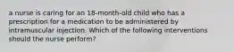 a nurse is caring for an 18-month-old child who has a prescription for a medication to be administered by intramuscular injection. Which of the following interventions should the nurse perform?