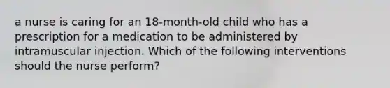 a nurse is caring for an 18-month-old child who has a prescription for a medication to be administered by intramuscular injection. Which of the following interventions should the nurse perform?