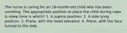 The nurse is caring for an 18-month-old child who has been vomiting. The appropriate position to place the child during naps & sleep time is which? 1. A supine position. 2. A side-lying position. 3. Prone, with the head elevated. 4. Prone, with the face turned to the side.