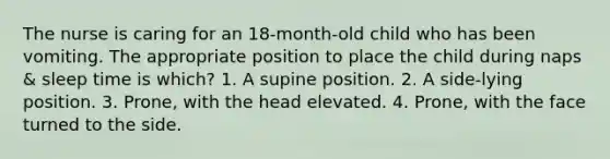 The nurse is caring for an 18-month-old child who has been vomiting. The appropriate position to place the child during naps & sleep time is which? 1. A supine position. 2. A side-lying position. 3. Prone, with the head elevated. 4. Prone, with the face turned to the side.