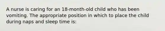 A nurse is caring for an 18-month-old child who has been vomiting. The appropriate position in which to place the child during naps and sleep time is: