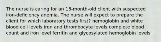 The nurse is caring for an 18-month-old client with suspected iron-deficiency anemia. The nurse will expect to prepare the client for which laboratory tests first? hemoglobin and white blood cell levels iron and thrombocyte levels complete blood count and iron level ferritin and glycosylated hemoglobin levels