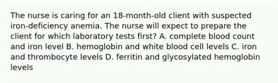 The nurse is caring for an 18-month-old client with suspected iron-deficiency anemia. The nurse will expect to prepare the client for which laboratory tests first? A. complete blood count and iron level B. hemoglobin and white blood cell levels C. iron and thrombocyte levels D. ferritin and glycosylated hemoglobin levels