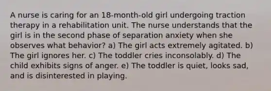 A nurse is caring for an 18-month-old girl undergoing traction therapy in a rehabilitation unit. The nurse understands that the girl is in the second phase of separation anxiety when she observes what behavior? a) The girl acts extremely agitated. b) The girl ignores her. c) The toddler cries inconsolably. d) The child exhibits signs of anger. e) The toddler is quiet, looks sad, and is disinterested in playing.