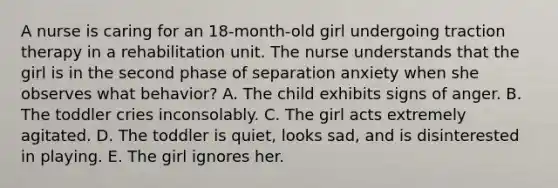 A nurse is caring for an 18-month-old girl undergoing traction therapy in a rehabilitation unit. The nurse understands that the girl is in the second phase of separation anxiety when she observes what behavior? A. The child exhibits signs of anger. B. The toddler cries inconsolably. C. The girl acts extremely agitated. D. The toddler is quiet, looks sad, and is disinterested in playing. E. The girl ignores her.