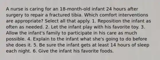 A nurse is caring for an 18-month-old infant 24 hours after surgery to repair a fractured tibia. Which comfort interventions are appropriate? Select all that apply. 1. Reposition the infant as often as needed. 2. Let the infant play with his favorite toy. 3. Allow the infant's family to participate in his care as much possible. 4. Explain to the infant what she's going to do before she does it. 5. Be sure the infant gets at least 14 hours of sleep each night. 6. Give the infant his favorite foods.