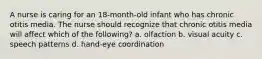 A nurse is caring for an 18-month-old infant who has chronic otitis media. The nurse should recognize that chronic otitis media will affect which of the following? a. olfaction b. visual acuity c. speech patterns d. hand-eye coordination