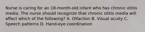 Nurse is caring for an 18-month-old infant who has chronic otitis media. The nurse should recognize that chronic otitis media will affect which of the following? A. Olfaction B. Visual acuity C. Speech patterns D. Hand-eye coordination