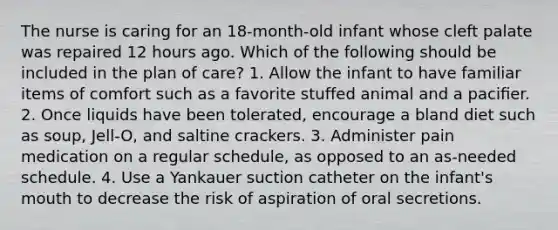 The nurse is caring for an 18-month-old infant whose cleft palate was repaired 12 hours ago. Which of the following should be included in the plan of care? 1. Allow the infant to have familiar items of comfort such as a favorite stuffed animal and a paciﬁer. 2. Once liquids have been tolerated, encourage a bland diet such as soup, Jell-O, and saltine crackers. 3. Administer pain medication on a regular schedule, as opposed to an as-needed schedule. 4. Use a Yankauer suction catheter on the infant's mouth to decrease the risk of aspiration of oral secretions.