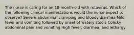 The nurse is caring for an 18-month-old with rotavirus. Which of the following clinical manifestations would the nurse expect to observe? Severe abdominal cramping and bloody diarrhea Mild fever and vomiting followed by onset of watery stools Colicky abdominal pain and vomiting High fever, diarrhea, and lethargy