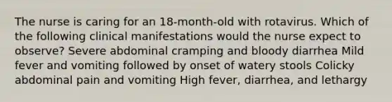 The nurse is caring for an 18-month-old with rotavirus. Which of the following clinical manifestations would the nurse expect to observe? Severe abdominal cramping and bloody diarrhea Mild fever and vomiting followed by onset of watery stools Colicky abdominal pain and vomiting High fever, diarrhea, and lethargy