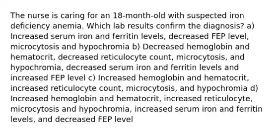 The nurse is caring for an 18-month-old with suspected iron deficiency anemia. Which lab results confirm the diagnosis? a) Increased serum iron and ferritin levels, decreased FEP level, microcytosis and hypochromia b) Decreased hemoglobin and hematocrit, decreased reticulocyte count, microcytosis, and hypochromia, decreased serum iron and ferritin levels and increased FEP level c) Increased hemoglobin and hematocrit, increased reticulocyte count, microcytosis, and hypochromia d) Increased hemoglobin and hematocrit, increased reticulocyte, microcytosis and hypochromia, increased serum iron and ferritin levels, and decreased FEP level