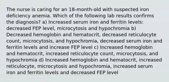 The nurse is caring for an 18-month-old with suspected iron deficiency anemia. Which of the following lab results confirms the diagnosis? a) Increased serum iron and ferritin levels: decreased FEP level, microcytosis and hypochromia b) Decreased hemoglobin and hematocrit, decreased reticulocyte count, microcytosis, and hypochromia, decreased serum iron and ferritin levels and increase FEP level c) Increased hemoglobin and hematocrit, increased reticulocyte count, microcytosis, and hypochromia d) Increased hemoglobin and hematocrit, increased reticulocyte, microcytosis and hypochromia, increased serum iron and ferritin levels and decreased FEP level