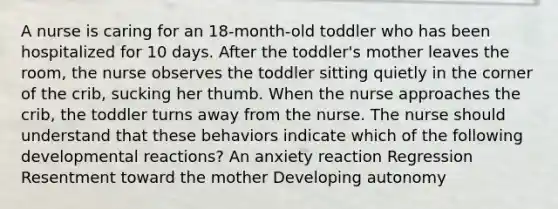 A nurse is caring for an 18-month-old toddler who has been hospitalized for 10 days. After the toddler's mother leaves the room, the nurse observes the toddler sitting quietly in the corner of the crib, sucking her thumb. When the nurse approaches the crib, the toddler turns away from the nurse. The nurse should understand that these behaviors indicate which of the following developmental reactions? An anxiety reaction Regression Resentment toward the mother Developing autonomy