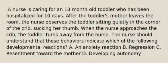 .A nurse is caring for an 18-month-old toddler who has been hospitalized for 10 days. After the toddler's mother leaves the room, the nurse observes the toddler sitting quietly in the corner of the crib, sucking her thumb. When the nurse approaches the crib, the toddler turns away from the nurse. The nurse should understand that these behaviors indicate which of the following developmental reactions? A. An anxiety reaction B. Regression C. Resentment toward the mother D. Developing autonomy