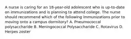 A nurse is caring for an 18-year-old adolescent who is up-to-date on immunizations and is planning to attend college. The nurse should recommend which of the following immunizations prior to moving onto a campus dormitory? A. Pneumococcal polysaccharide B. Meningococcal Polysaccharide C. Rotavirus D. Herpes zoster