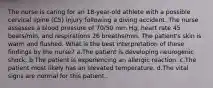 The nurse is caring for an 18-year-old athlete with a possible cervical spine (C5) injury following a diving accident. The nurse assesses a blood pressure of 70/50 mm Hg, heart rate 45 beats/min, and respirations 26 breaths/min. The patient's skin is warm and flushed. What is the best interpretation of these findings by the nurse? a.The patient is developing neurogenic shock. b.The patient is experiencing an allergic reaction. c.The patient most likely has an elevated temperature. d.The vital signs are normal for this patient.