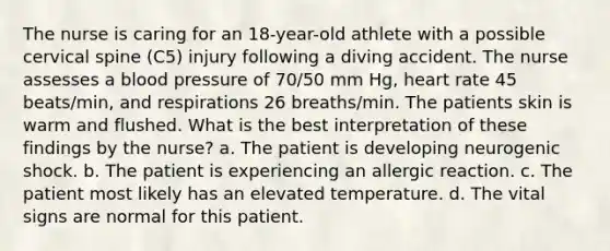 The nurse is caring for an 18-year-old athlete with a possible cervical spine (C5) injury following a diving accident. The nurse assesses a blood pressure of 70/50 mm Hg, heart rate 45 beats/min, and respirations 26 breaths/min. The patients skin is warm and flushed. What is the best interpretation of these findings by the nurse? a. The patient is developing neurogenic shock. b. The patient is experiencing an allergic reaction. c. The patient most likely has an elevated temperature. d. The vital signs are normal for this patient.