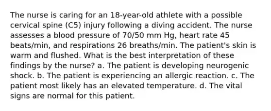 The nurse is caring for an 18-year-old athlete with a possible cervical spine (C5) injury following a diving accident. The nurse assesses a blood pressure of 70/50 mm Hg, heart rate 45 beats/min, and respirations 26 breaths/min. The patient's skin is warm and flushed. What is the best interpretation of these findings by the nurse? a. The patient is developing neurogenic shock. b. The patient is experiencing an allergic reaction. c. The patient most likely has an elevated temperature. d. The vital signs are normal for this patient.