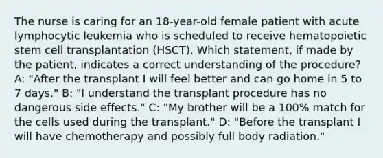 The nurse is caring for an 18-year-old female patient with acute lymphocytic leukemia who is scheduled to receive hematopoietic stem cell transplantation (HSCT). Which statement, if made by the patient, indicates a correct understanding of the procedure? A: "After the transplant I will feel better and can go home in 5 to 7 days." B: "I understand the transplant procedure has no dangerous side effects." C: "My brother will be a 100% match for the cells used during the transplant." D: "Before the transplant I will have chemotherapy and possibly full body radiation."