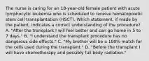 The nurse is caring for an 18-year-old female patient with acute lymphocytic leukemia who is scheduled to receive hematopoietic stem cell transplantation (HSCT). Which statement, if made by the patient, indicates a correct understanding of the procedure? A. "After the transplant I will feel better and can go home in 5 to 7 days." B. "I understand the transplant procedure has no dangerous side effects." C. "My brother will be a 100% match for the cells used during the transplant." D. "Before the transplant I will have chemotherapy and possibly full body radiation."