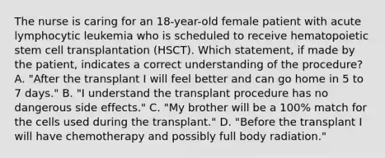 The nurse is caring for an 18-year-old female patient with acute lymphocytic leukemia who is scheduled to receive hematopoietic stem cell transplantation (HSCT). Which statement, if made by the patient, indicates a correct understanding of the procedure? A. "After the transplant I will feel better and can go home in 5 to 7 days." B. "I understand the transplant procedure has no dangerous side effects." C. "My brother will be a 100% match for the cells used during the transplant." D. "Before the transplant I will have chemotherapy and possibly full body radiation."