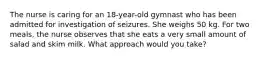 The nurse is caring for an 18-year-old gymnast who has been admitted for investigation of seizures. She weighs 50 kg. For two meals, the nurse observes that she eats a very small amount of salad and skim milk. What approach would you take?