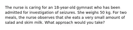 The nurse is caring for an 18-year-old gymnast who has been admitted for investigation of seizures. She weighs 50 kg. For two meals, the nurse observes that she eats a very small amount of salad and skim milk. What approach would you take?