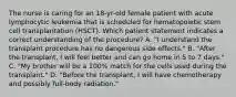 The nurse is caring for an 18-yr-old female patient with acute lymphocytic leukemia that is scheduled for hematopoietic stem cell transplantation (HSCT). Which patient statement indicates a correct understanding of the procedure? A. "I understand the transplant procedure has no dangerous side effects." B. "After the transplant, I will feel better and can go home in 5 to 7 days." C. "My brother will be a 100% match for the cells used during the transplant." D. "Before the transplant, I will have chemotherapy and possibly full-body radiation."