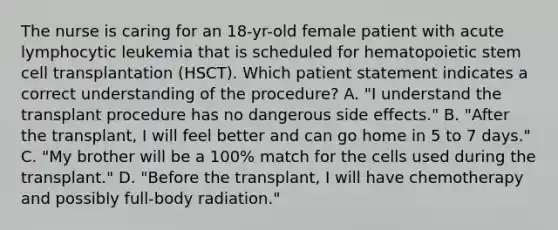 The nurse is caring for an 18-yr-old female patient with acute lymphocytic leukemia that is scheduled for hematopoietic stem cell transplantation (HSCT). Which patient statement indicates a correct understanding of the procedure? A. "I understand the transplant procedure has no dangerous side effects." B. "After the transplant, I will feel better and can go home in 5 to 7 days." C. "My brother will be a 100% match for the cells used during the transplant." D. "Before the transplant, I will have chemotherapy and possibly full-body radiation."