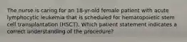 The nurse is caring for an 18-yr-old female patient with acute lymphocytic leukemia that is scheduled for hematopoietic stem cell transplantation (HSCT). Which patient statement indicates a correct understanding of the procedure?