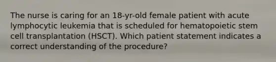 The nurse is caring for an 18-yr-old female patient with acute lymphocytic leukemia that is scheduled for hematopoietic stem cell transplantation (HSCT). Which patient statement indicates a correct understanding of the procedure?