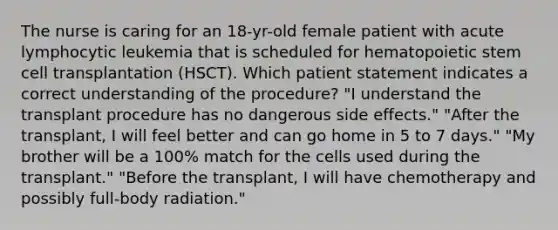 The nurse is caring for an 18-yr-old female patient with acute lymphocytic leukemia that is scheduled for hematopoietic stem cell transplantation (HSCT). Which patient statement indicates a correct understanding of the procedure? "I understand the transplant procedure has no dangerous side effects." "After the transplant, I will feel better and can go home in 5 to 7 days." "My brother will be a 100% match for the cells used during the transplant." "Before the transplant, I will have chemotherapy and possibly full-body radiation."