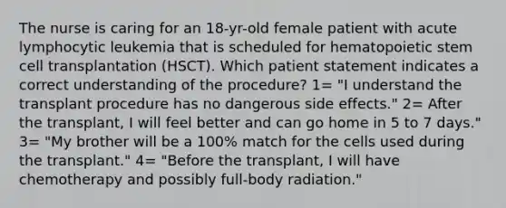 The nurse is caring for an 18-yr-old female patient with acute lymphocytic leukemia that is scheduled for hematopoietic stem cell transplantation (HSCT). Which patient statement indicates a correct understanding of the procedure? 1= "I understand the transplant procedure has no dangerous side effects." 2= After the transplant, I will feel better and can go home in 5 to 7 days." 3= "My brother will be a 100% match for the cells used during the transplant." 4= "Before the transplant, I will have chemotherapy and possibly full-body radiation."