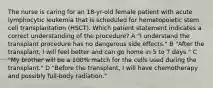 The nurse is caring for an 18-yr-old female patient with acute lymphocytic leukemia that is scheduled for hematopoietic stem cell transplantation (HSCT). Which patient statement indicates a correct understanding of the procedure? A "I understand the transplant procedure has no dangerous side effects." B "After the transplant, I will feel better and can go home in 5 to 7 days." C "My brother will be a 100% match for the cells used during the transplant." D "Before the transplant, I will have chemotherapy and possibly full-body radiation."