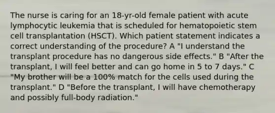 The nurse is caring for an 18-yr-old female patient with acute lymphocytic leukemia that is scheduled for hematopoietic stem cell transplantation (HSCT). Which patient statement indicates a correct understanding of the procedure? A "I understand the transplant procedure has no dangerous side effects." B "After the transplant, I will feel better and can go home in 5 to 7 days." C "My brother will be a 100% match for the cells used during the transplant." D "Before the transplant, I will have chemotherapy and possibly full-body radiation."