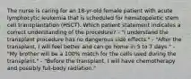 The nurse is caring for an 18-yr-old female patient with acute lymphocytic leukemia that is scheduled for hematopoietic stem cell transplantation (HSCT). Which patient statement indicates a correct understanding of the procedure? - "I understand the transplant procedure has no dangerous side effects." - "After the transplant, I will feel better and can go home in 5 to 7 days." - "My brother will be a 100% match for the cells used during the transplant." - "Before the transplant, I will have chemotherapy and possibly full-body radiation."