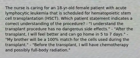 The nurse is caring for an 18-yr-old female patient with acute lymphocytic leukemia that is scheduled for hematopoietic stem cell transplantation (HSCT). Which patient statement indicates a correct understanding of the procedure? - "I understand the transplant procedure has no dangerous side effects." - "After the transplant, I will feel better and can go home in 5 to 7 days." - "My brother will be a 100% match for the cells used during the transplant." - "Before the transplant, I will have chemotherapy and possibly full-body radiation."