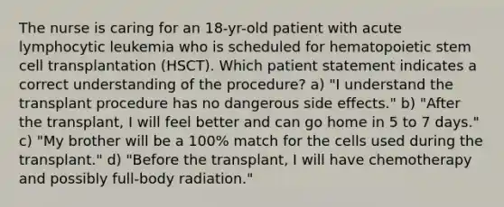 The nurse is caring for an 18-yr-old patient with acute lymphocytic leukemia who is scheduled for hematopoietic stem cell transplantation (HSCT). Which patient statement indicates a correct understanding of the procedure? a) "I understand the transplant procedure has no dangerous side effects." b) "After the transplant, I will feel better and can go home in 5 to 7 days." c) "My brother will be a 100% match for the cells used during the transplant." d) "Before the transplant, I will have chemotherapy and possibly full-body radiation."