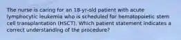 The nurse is caring for an 18-yr-old patient with acute lymphocytic leukemia who is scheduled for hematopoietic stem cell transplantation (HSCT). Which patient statement indicates a correct understanding of the procedure?